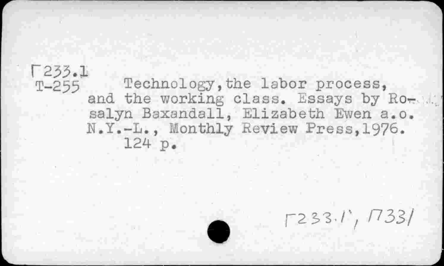 ﻿T-255 Technology,the labor process, and the working class. Essays by Ror-salyn Baxandall, Elizabeth Ewen a.o. N.Y.-L., Monthly Review Press,1976.
124 p.
r2S3./'z P33/